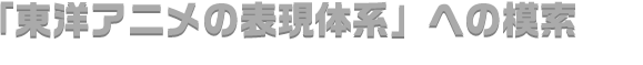 「東洋アニメの表現体系」への模索